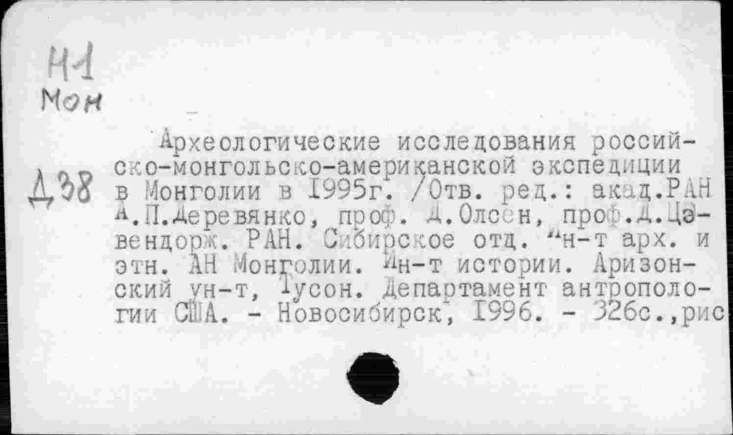 ﻿НсЖ
№
Археологические исследования россий-ско-монгольско-американской экспедиции в Монголии в 1995г. /Отв. ред.: акад.РАН А. П. Деревянко, проф. Д.ОЛС- Н, проф.Д.Дз-вендорж. РАН. Сибирское отд. “н-т арх. и этн. АН Монголии. Ан-т истории. Аризонский ун-т, lycoH. Департамент антропологии США. - Новосибирск*’, 1996. - 32бс.,рис